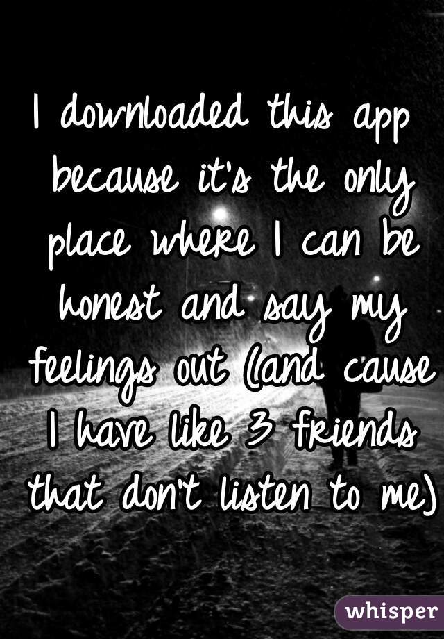 I downloaded this app because it's the only place where I can be honest and say my feelings out (and cause I have like 3 friends that don't listen to me) 