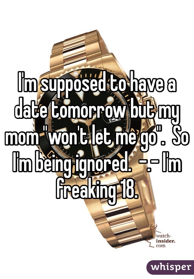 I'm supposed to have a date tomorrow but my mom "won't let me go".  So I'm being ignored.  -.- I'm freaking 18.