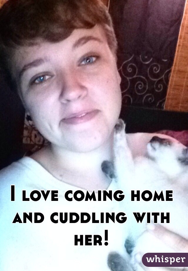 I love coming home and cuddling with her!