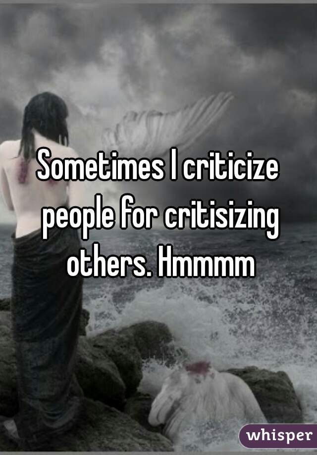 Sometimes I criticize people for critisizing others. Hmmmm