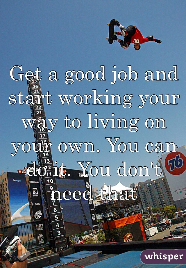 Get a good job and start working your way to living on your own. You can do it. You don't need that 