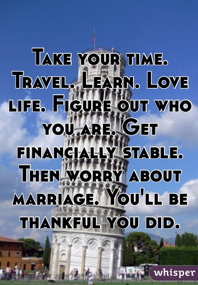 Take your time. Travel. Learn. Love life. Figure out who you are. Get financially stable. Then worry about marriage. You'll be thankful you did. 