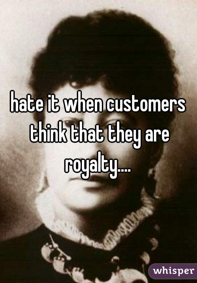 hate it when customers think that they are royalty.... 
