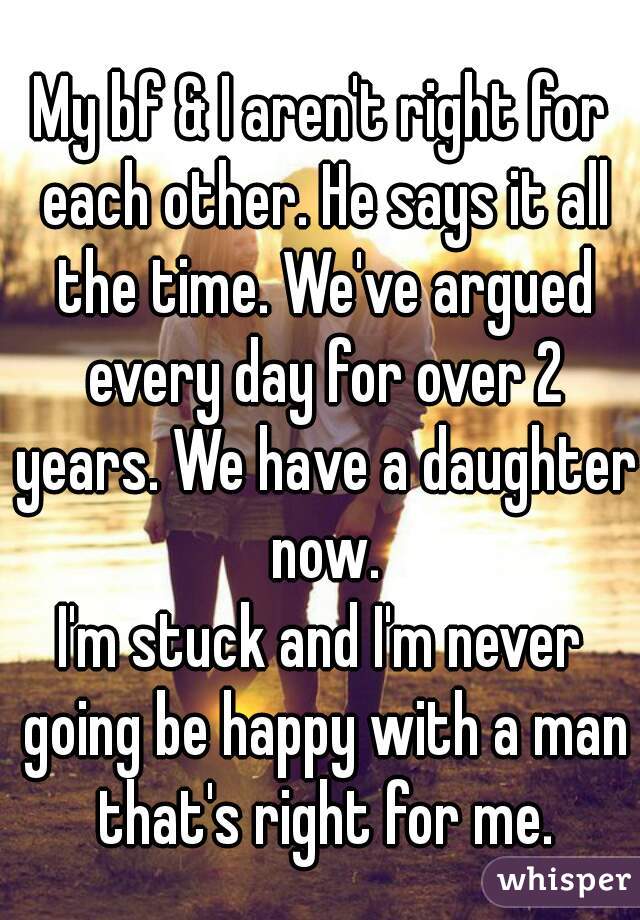 My bf & I aren't right for each other. He says it all the time. We've argued every day for over 2 years. We have a daughter now.
I'm stuck and I'm never going be happy with a man that's right for me.