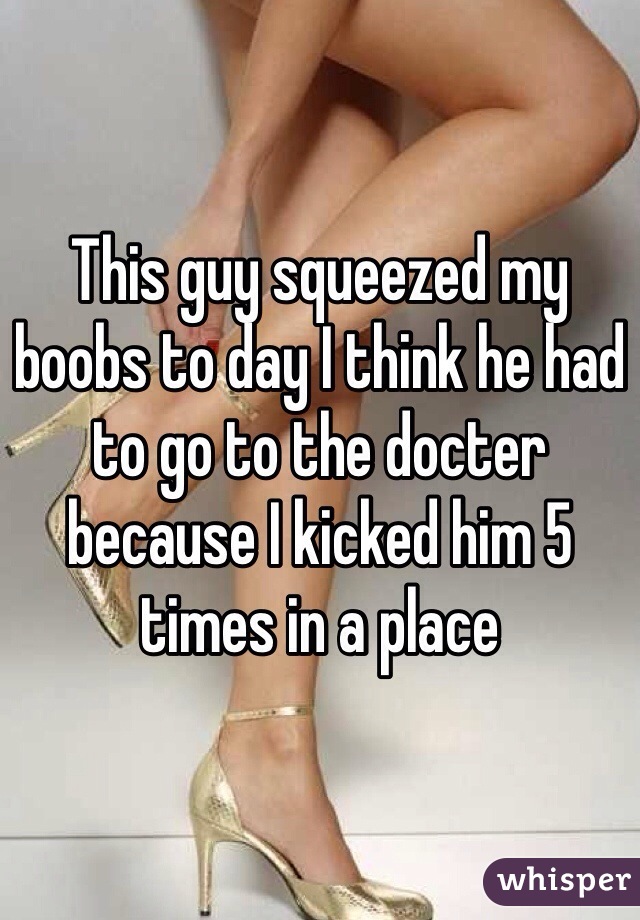 This guy squeezed my boobs to day I think he had to go to the docter because I kicked him 5 times in a place 