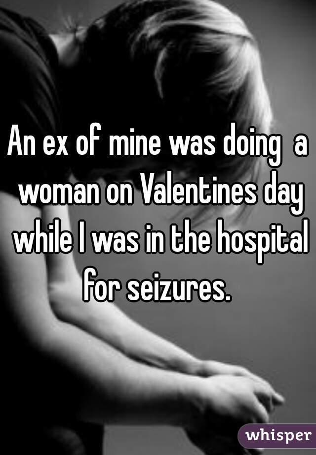 An ex of mine was doing  a woman on Valentines day while I was in the hospital for seizures. 