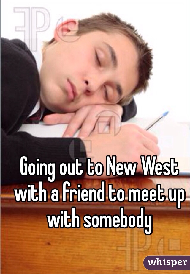 Going out to New West with a friend to meet up with somebody 