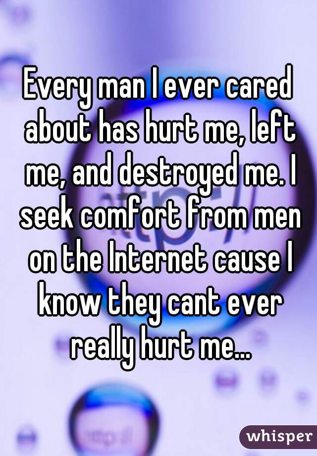 Every man I ever cared about has hurt me, left me, and destroyed me. I seek comfort from men on the Internet cause I know they cant ever really hurt me...