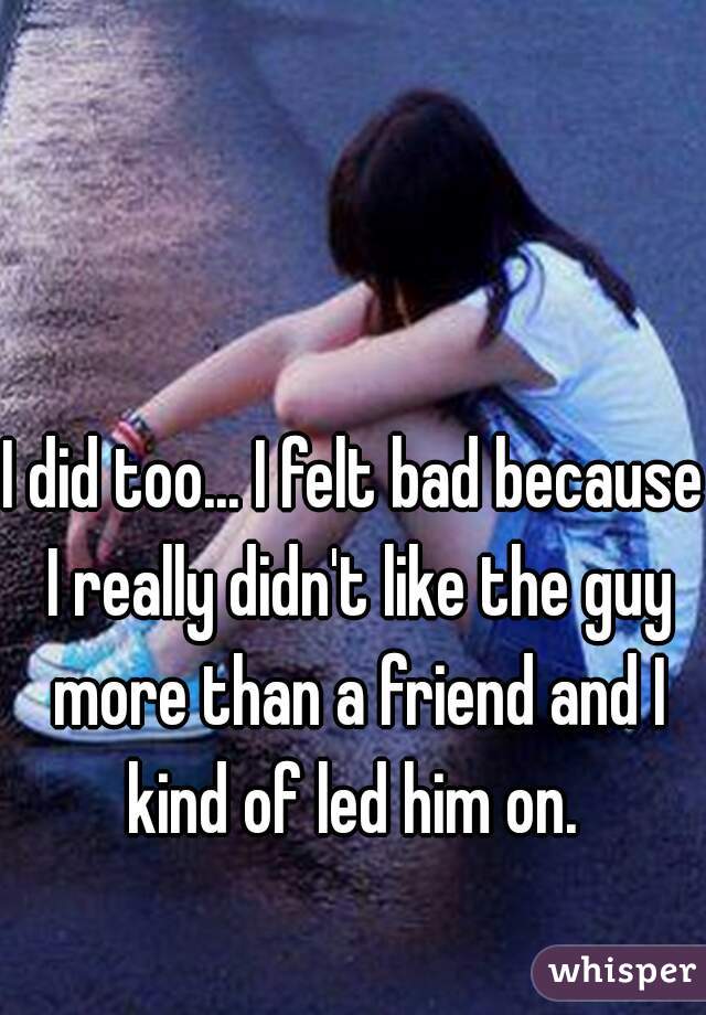 I did too... I felt bad because I really didn't like the guy more than a friend and I kind of led him on. 