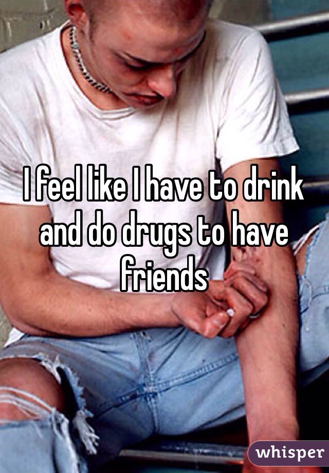 I feel like I have to drink and do drugs to have friends