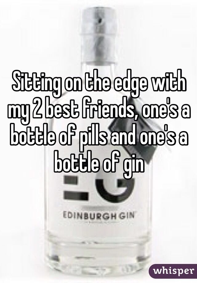 Sitting on the edge with my 2 best friends, one's a bottle of pills and one's a bottle of gin