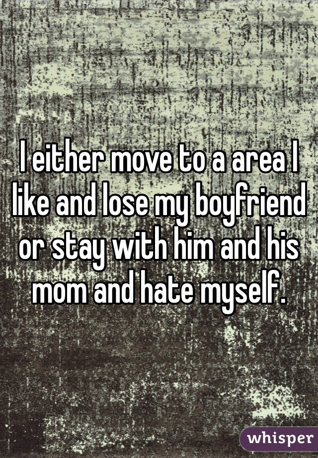 I either move to a area I like and lose my boyfriend or stay with him and his mom and hate myself.