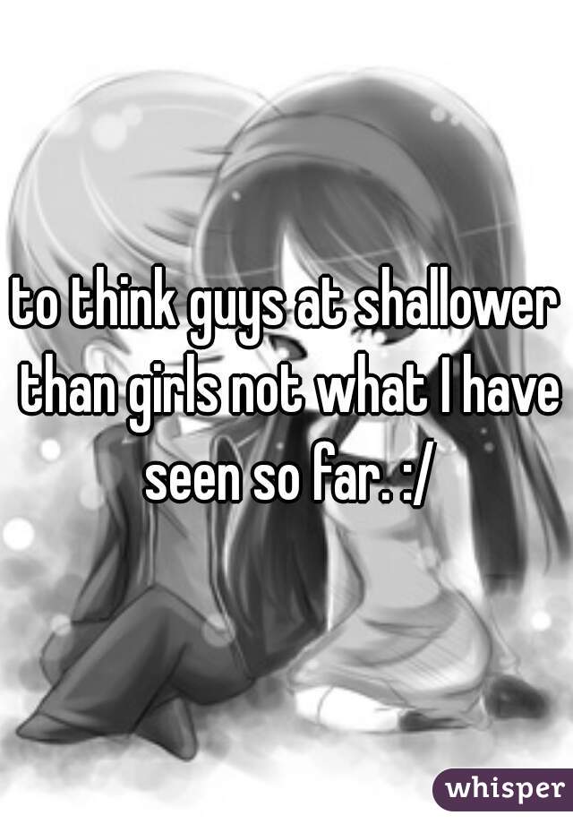 to think guys at shallower than girls not what I have seen so far. :/