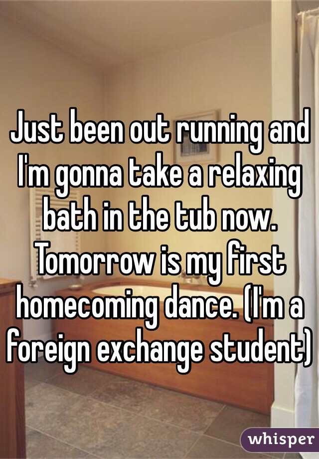 Just been out running and I'm gonna take a relaxing bath in the tub now. Tomorrow is my first homecoming dance. (I'm a foreign exchange student) 