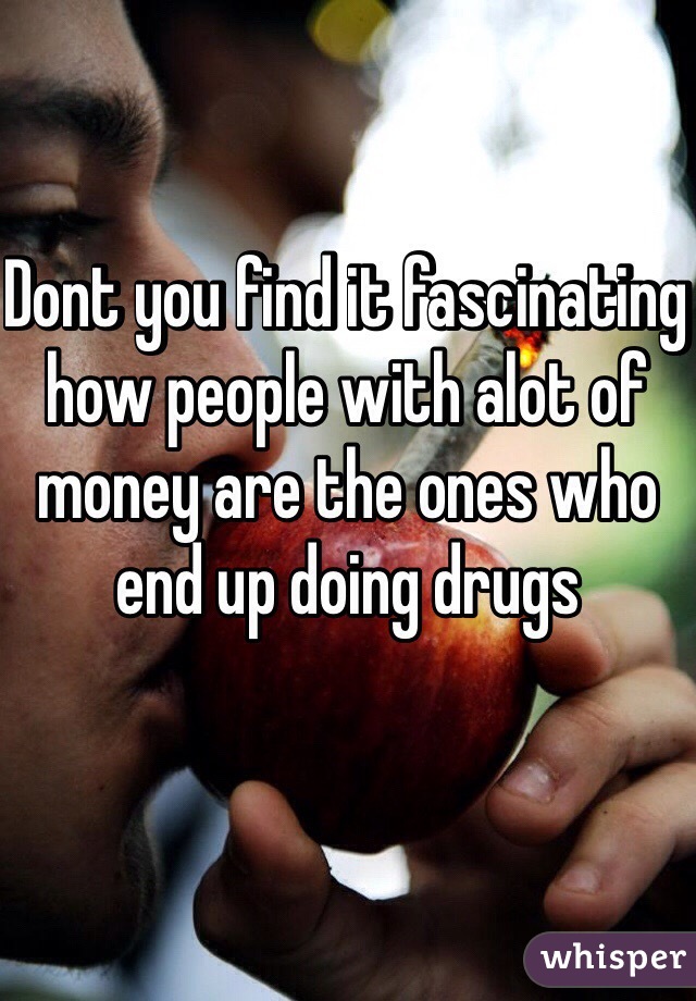 Dont you find it fascinating  how people with alot of money are the ones who end up doing drugs
