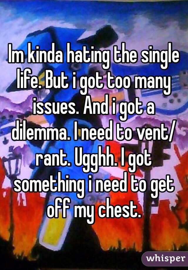 Im kinda hating the single life. But i got too many issues. And i got a dilemma. I need to vent/rant. Ugghh. I got something i need to get off my chest.
