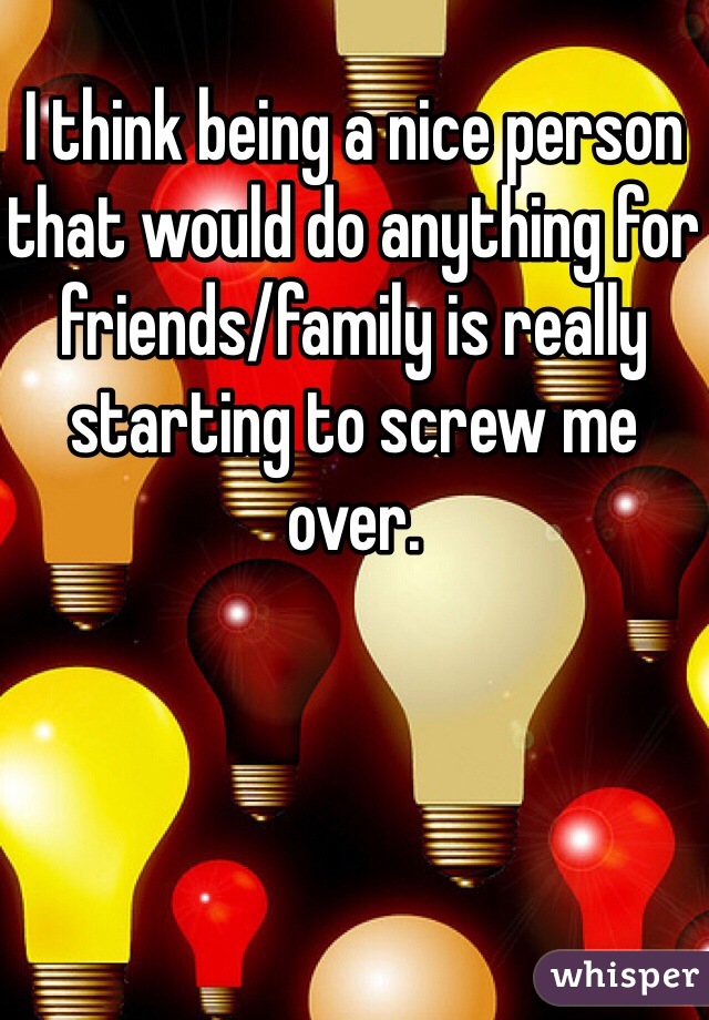 I think being a nice person that would do anything for friends/family is really starting to screw me over. 