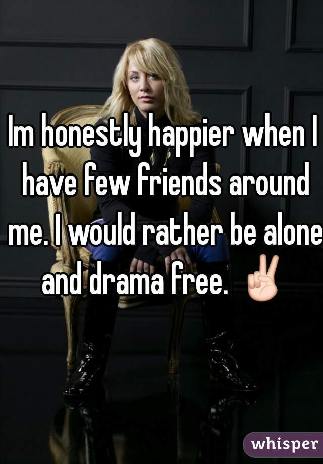 Im honestly happier when I have few friends around me. I would rather be alone and drama free. ✌