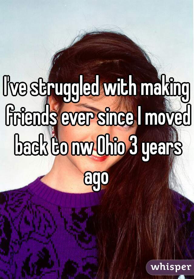 I've struggled with making friends ever since I moved back to nw Ohio 3 years ago 