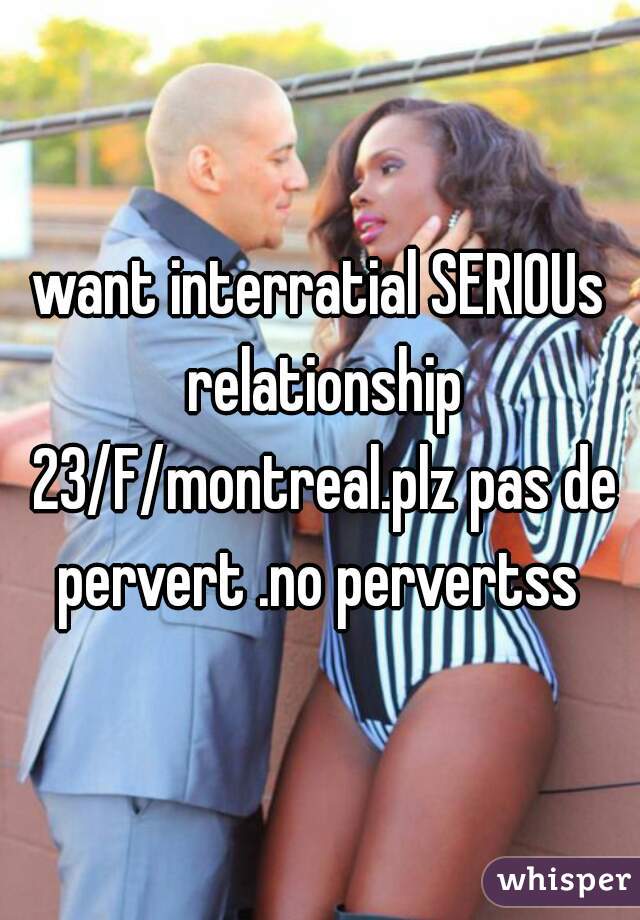 want interratial SERIOUs relationship 23/F/montreal.plz pas de pervert .no pervertss 