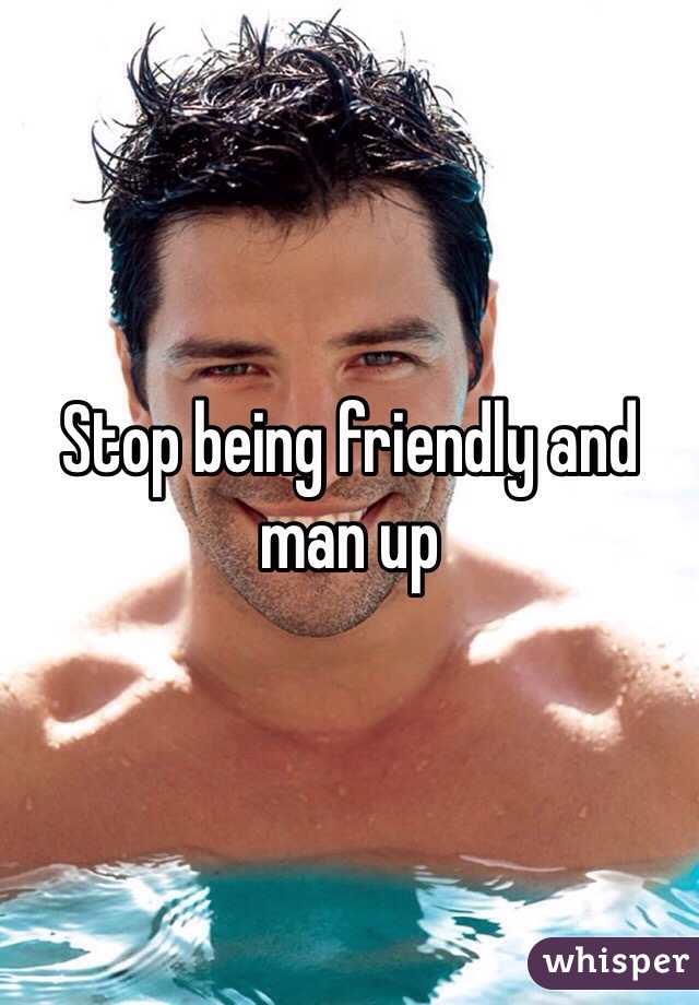Stop being friendly and man up 