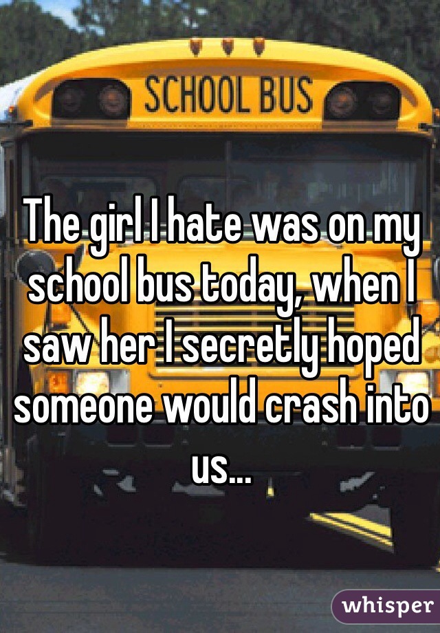 The girl I hate was on my school bus today, when I saw her I secretly hoped someone would crash into us...