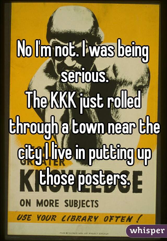 No I'm not. I was being serious.
The KKK just rolled through a town near the city I live in putting up those posters.
