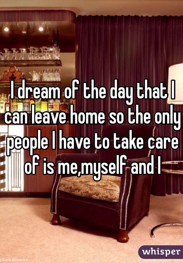 I dream of the day that I can leave home so the only people I have to take care of is me,myself and I 