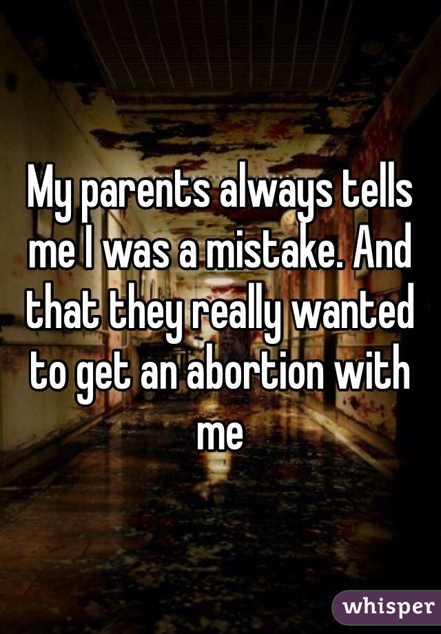 My parents always tells me I was a mistake. And that they really wanted to get an abortion with me