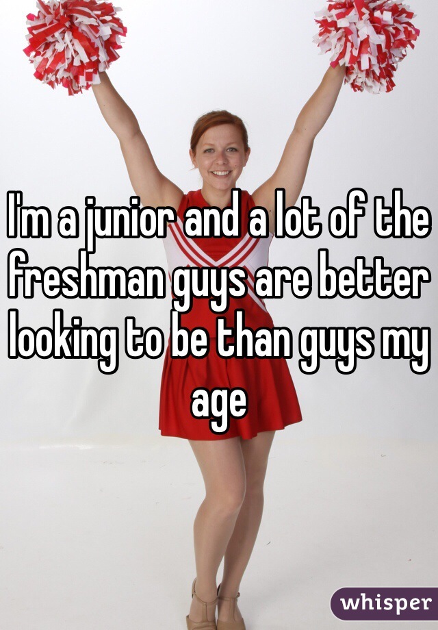 I'm a junior and a lot of the freshman guys are better looking to be than guys my age