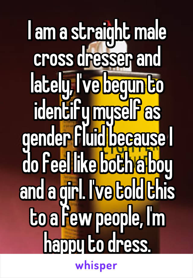 I am a straight male cross dresser and lately, I've begun to identify myself as gender fluid because I do feel like both a boy and a girl. I've told this to a few people, I'm happy to dress.