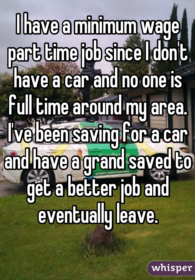 I have a minimum wage part time job since I don't have a car and no one is full time around my area. I've been saving for a car and have a grand saved to get a better job and eventually leave.