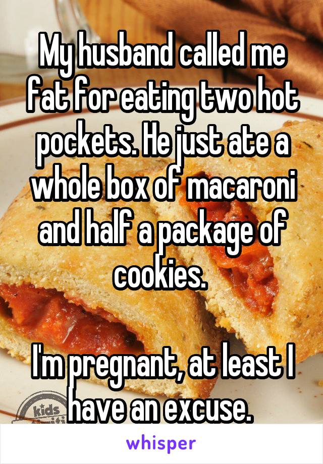 My husband called me fat for eating two hot pockets. He just ate a whole box of macaroni and half a package of cookies. 

I'm pregnant, at least I have an excuse. 