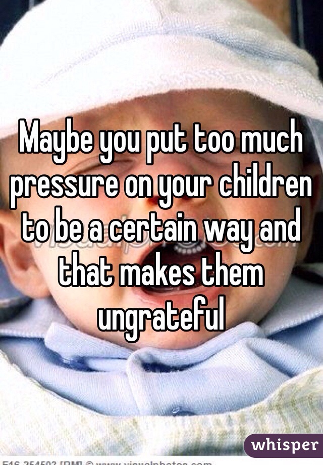 Maybe you put too much pressure on your children to be a certain way and that makes them ungrateful