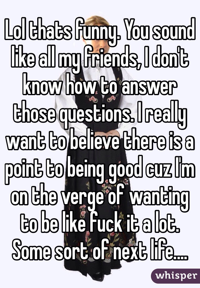 Lol thats funny. You sound like all my friends, I don't know how to answer those questions. I really want to believe there is a point to being good cuz I'm on the verge of wanting to be like fuck it a lot. Some sort of next life....