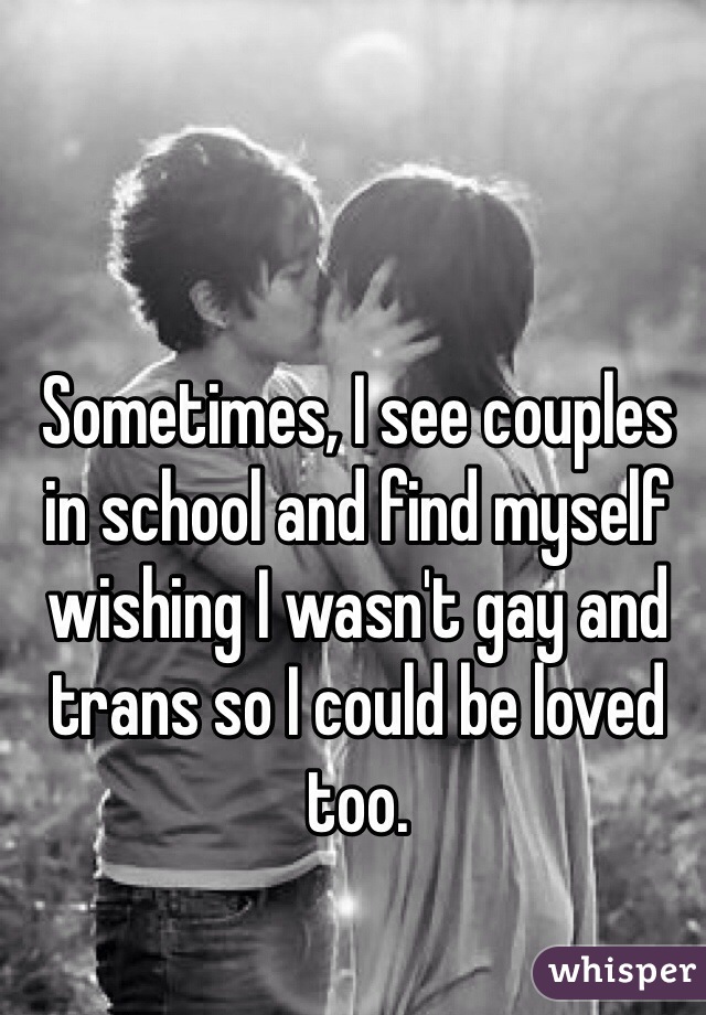 Sometimes, I see couples in school and find myself wishing I wasn't gay and trans so I could be loved too. 
