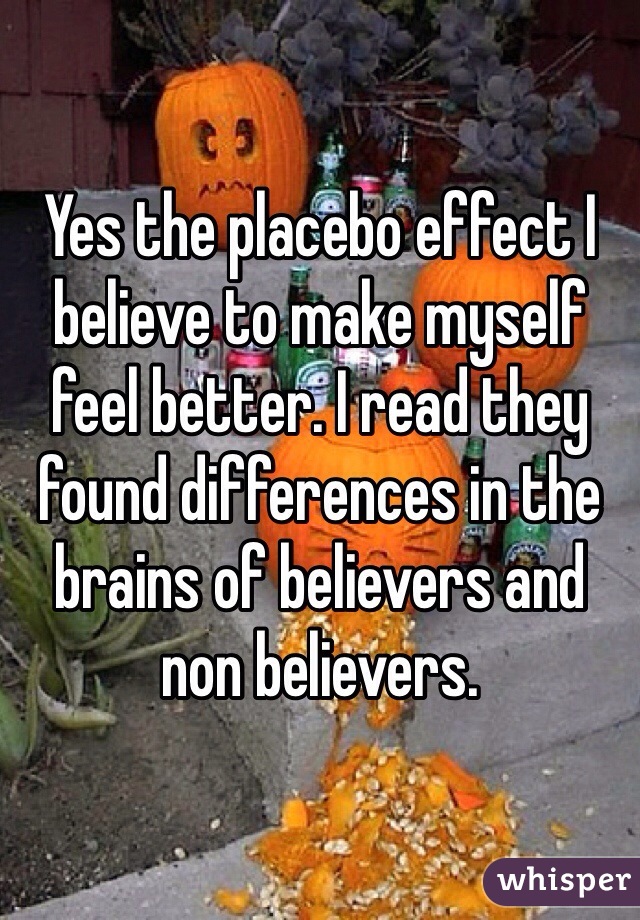 Yes the placebo effect I believe to make myself feel better. I read they found differences in the brains of believers and non believers.