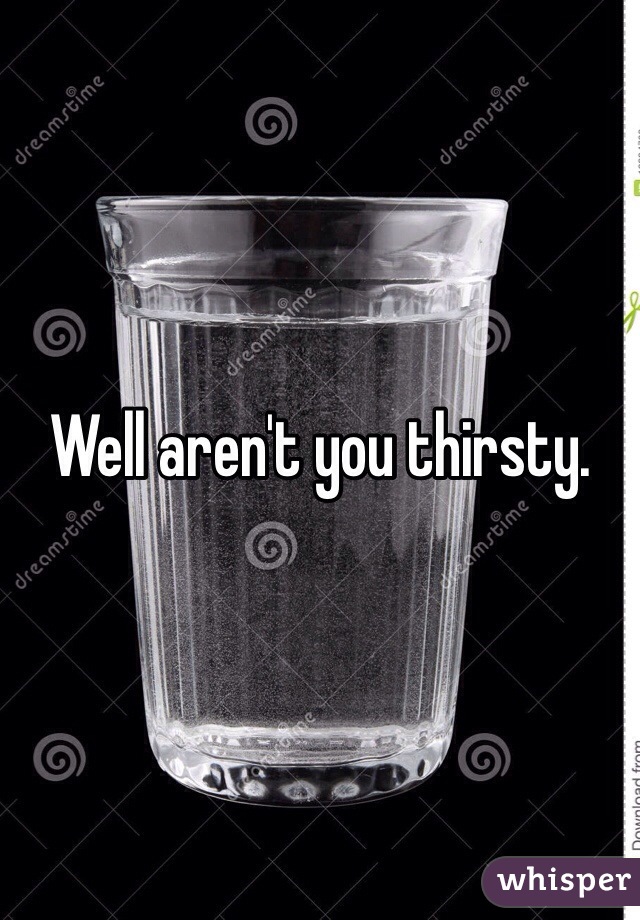Well aren't you thirsty.