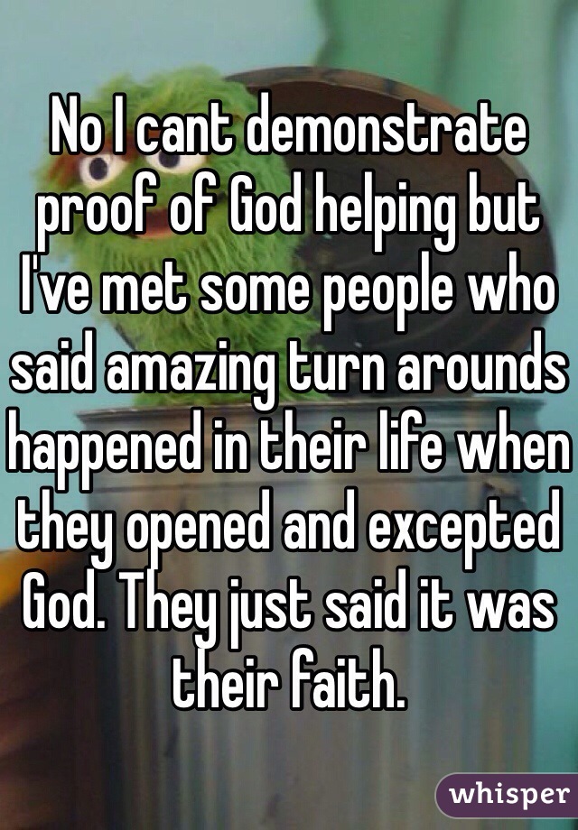 No I cant demonstrate proof of God helping but I've met some people who said amazing turn arounds happened in their life when they opened and excepted God. They just said it was their faith. 