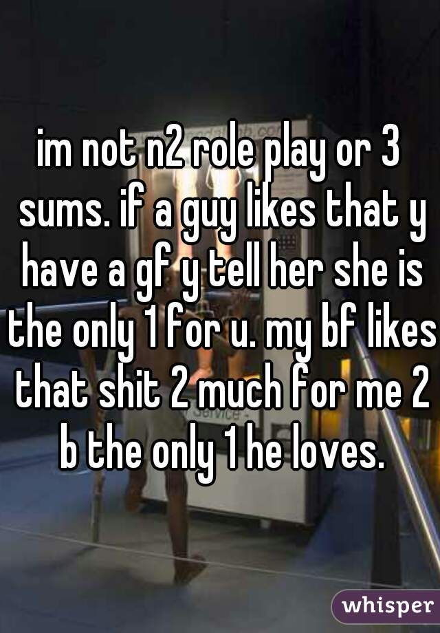 im not n2 role play or 3 sums. if a guy likes that y have a gf y tell her she is the only 1 for u. my bf likes that shit 2 much for me 2 b the only 1 he loves.
