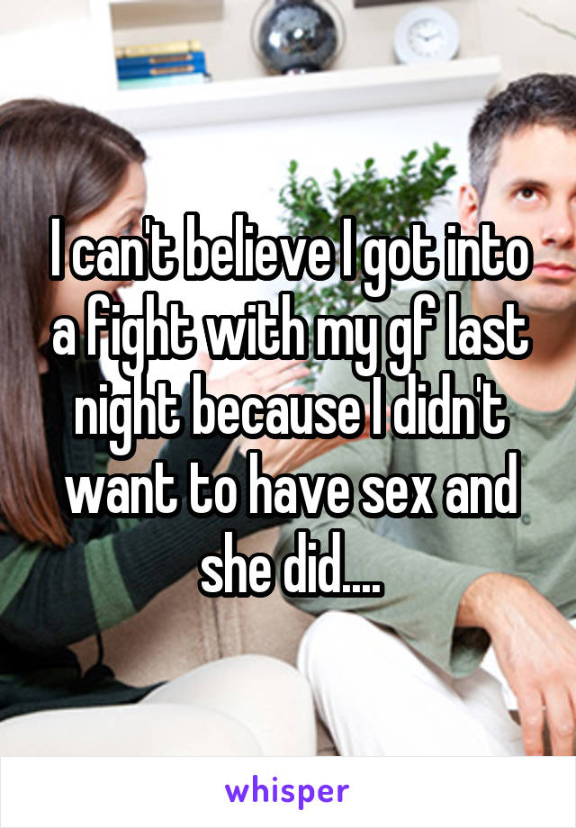 I can't believe I got into a fight with my gf last night because I didn't want to have sex and she did....