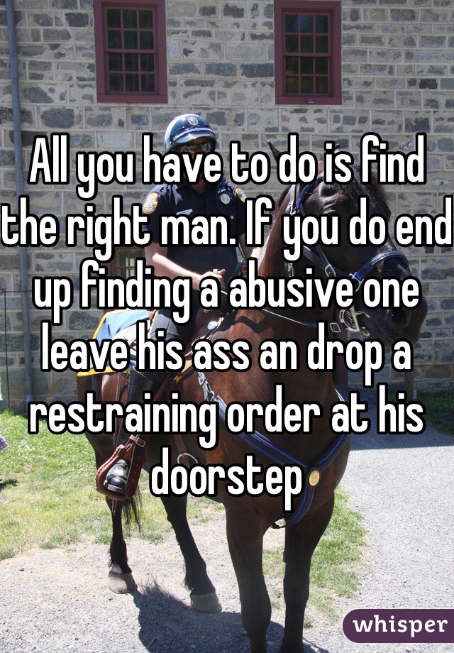 All you have to do is find the right man. If you do end up finding a abusive one leave his ass an drop a restraining order at his doorstep