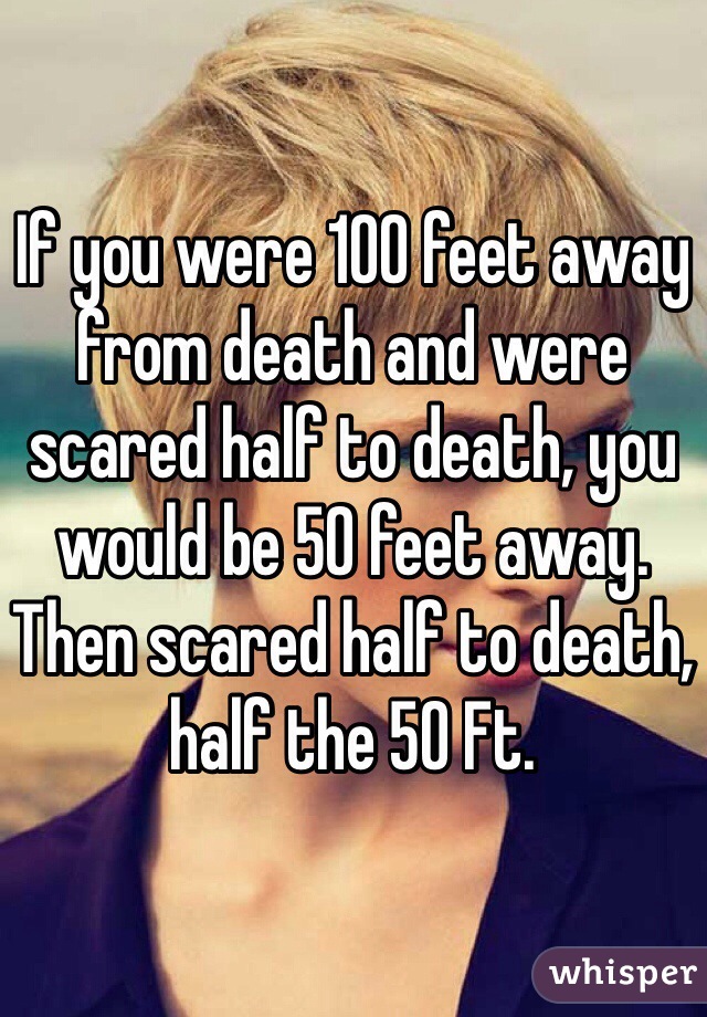 If you were 100 feet away from death and were scared half to death, you would be 50 feet away.  Then scared half to death, half the 50 Ft.  
