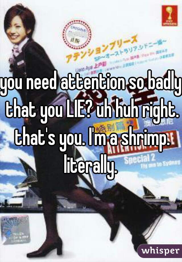 you need attention so badly that you LIE? uh huh right. that's you. I'm a shrimp. literally. 