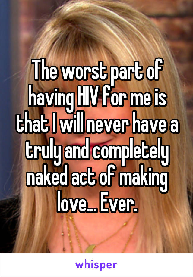 The worst part of having HIV for me is that I will never have a truly and completely naked act of making love... Ever.