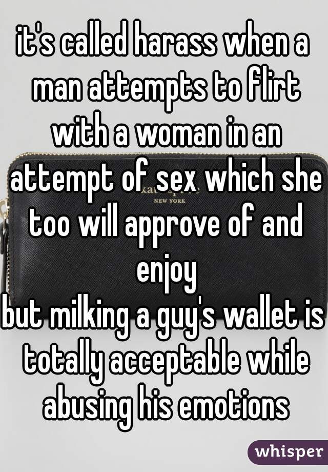 it's called harass when a man attempts to flirt with a woman in an attempt of sex which she too will approve of and enjoy
but milking a guy's wallet is totally acceptable while abusing his emotions