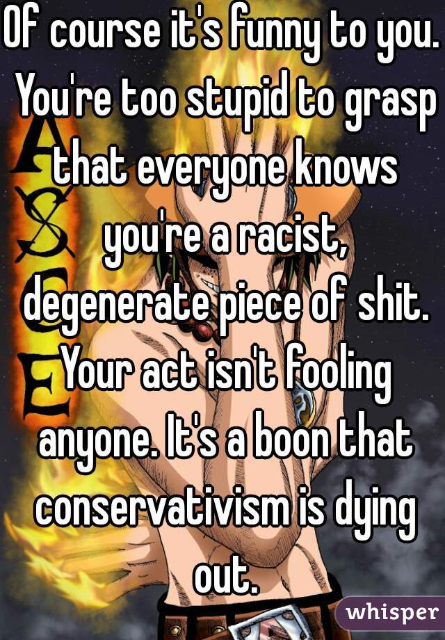 Of course it's funny to you. You're too stupid to grasp that everyone knows you're a racist, degenerate piece of shit. Your act isn't fooling anyone. It's a boon that conservativism is dying out.