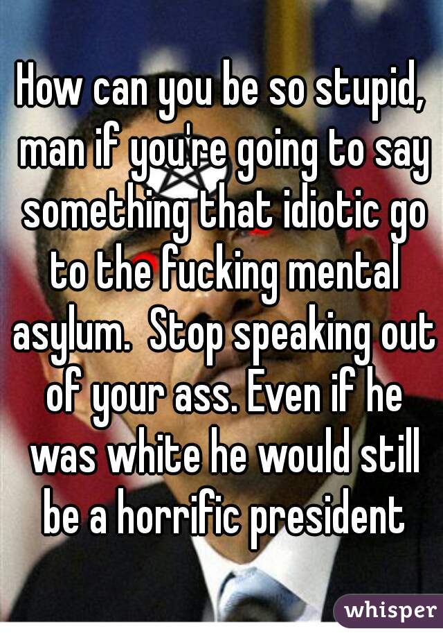 How can you be so stupid, man if you're going to say something that idiotic go to the fucking mental asylum.  Stop speaking out of your ass. Even if he was white he would still be a horrific president