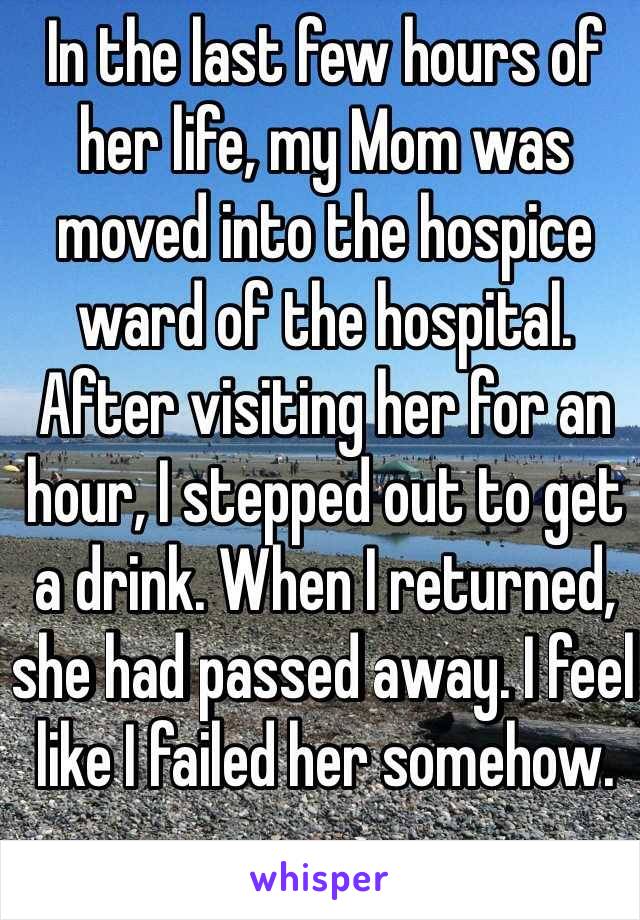 In the last few hours of her life, my Mom was moved into the hospice ward of the hospital. After visiting her for an hour, I stepped out to get a drink. When I returned, she had passed away. I feel like I failed her somehow.