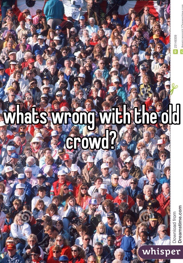 whats wrong with the old crowd?